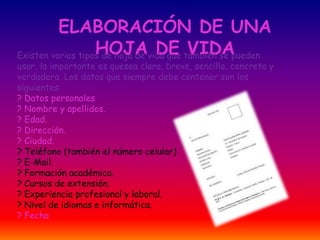 ELABORACIÓN DE UNA
HOJA DE VIDAExisten varios tipos de hoja de vida que también se pueden
usar, lo importante es quesea clara, breve, sencilla, concreta y
verdadera. Los datos que siempre debe contener son los
siguientes:
? Datos personales
? Nombre y apellidos.
? Edad.
? Dirección.
? Ciudad.
? Teléfono (también el número celular)
? E-Mail.
? Formación académica.
? Cursos de extensión.
? Experiencia profesional y laboral.
? Nivel de idiomas e informática.
? Fecha
 