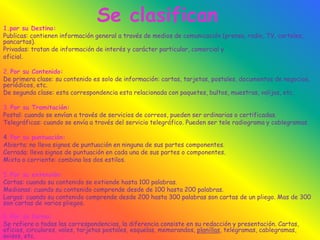 Se clasifican1.por su Destino:
Publicas: contienen información general a través de medios de comunicación (prensa, radio, TV, carteles,
pancartas).
Privadas: tratan de información de interés y carácter particular, comercial y
oficial.
2. Por su Contenido:
De primera clase: su contenido es solo de información: cartas, tarjetas, postales, documentos de negocios,
periódicos, etc.
De segunda clase: esta correspondencia esta relacionada con paquetes, bultos, muestras, valijas, etc.
3. Por su Tramitación:
Postal: cuando se envían a través de servicios de correos, pueden ser ordinarias o certificadas.
Telegráficas: cuando se envía a través del servicio telegráfico. Pueden ser tele radiograma y cablegramas.
4. Por su puntuación:
Abierta: no lleva signos de puntuación en ninguna de sus partes componentes.
Cerrada: lleva signos de puntuación en cada una de sus partes o componentes.
Mixta o corriente: combina los dos estilos.
5. Por su extensión:
Cortas: cuando su contenido se extiende hasta 100 palabras.
Medianas: cuando su contenido comprende desde de 100 hasta 200 palabras.
Largas: cuando su contenido comprende desde 200 hasta 300 palabras son cartas de un pliego. Mas de 300
son cartas de varios pliegos.
6. Por su forma:
Se refiere a todas las correspondencias, la diferencia consiste en su redacción y presentación. Cartas,
oficios, circulares, vales, tarjetas postales, esquelas, memorandos, planillas, telegramas, cablegramas,
avisos, etc.
 