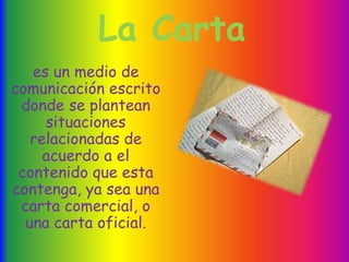 La Carta
es un medio de
comunicación escrito
donde se plantean
situaciones
relacionadas de
acuerdo a el
contenido que esta
contenga, ya sea una
carta comercial, o
una carta oficial.
 