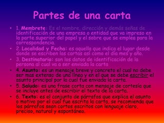 Partes de una carta
• 1. Membrete: Es el nombre, dirección y demás señas de
identificación de una empresa o entidad que va impreso en
la parte superior del papel y el sobre que se emplea para la
correspondencia.
• 2. Localidad y Fecha: es aquella que indica el lugar desde
donde se escriben las cartas así como el día mes y año.
• 3. Destinatario: son los datos de identificación de la
persona al cual va a ser enviada la carta
• 4. Asunto: es un mensaje breve y concreto el cual no debe
ser mas extenso de una línea y en el que se debe escribir el
asunto principal por la cual fue enviada la carta.
• 5. Saludo: es una frase corta con mensaje de cortesía que
se incluye antes de escribir el texto de la carta.
• 6. Texto: es el conjunto de párrafos que explica el asunto
o motivo por el cual fue escrita la carta, se recomienda que
los párrafos sean cortos escritos con lenguaje claro,
preciso, natural y espontáneo.
 