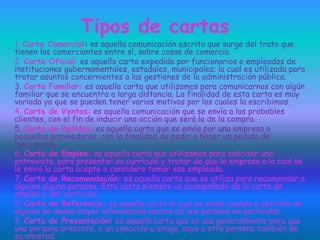 Tipos de cartas
1. Carta Comercial: es aquella comunicación escrita que surge del trato que
tienen los comerciantes entre sí, sobre cosas de comercio.
2. Carta Oficial: es aquella carta expedida por funcionarios o empleados de
instituciones gubernamentales, estadales, municipales; la cual es utilizada para
tratar asuntos concernientes a las gestiones de la administración pública.
3. Carta Familiar: es aquella carta que utilizamos para comunicarnos con algún
familiar que se encuentra a larga distancia. La finalidad de esta carta es muy
variada ya que se pueden tener varios motivos por los cuales la escribimos.
4. Carta de Ventas: es aquella comunicación que se envía a los probables
clientes, con el fin de inducir una acción que será la de la compra.
5. Carta de Pedidos: es aquella carta que se envía por una empresa o
pequeños proveedores, con la finalidad de pedir o hacer un pedido de
mercancías.
6. Carta de Empleo: es aquella carta que utilizamos para solicitar una
entrevista, para presentar su currículo y tratar de que la empresa a la cual se
le envió la carta acepte o considere tomar ese empleado.
7. Carta de Recomendación: es aquella carta que se utiliza para recomendar a
alguien alguna persona. Esta carta siempre va acompañada de la carta de
empleo y del currículo.
8. Carta de Referencia: es aquella carta la cual se envía cuando a petición de
alguien se desea mayor información acerca de una persona en particular.
9. Carta de Presentación: es aquella carta que se usa generalmente para que
una persona presente, a un conocido u amigo, suyo a otra persona también de
su amistad.
 