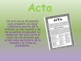 Acta
Un acta es un documento
cuyo propósito es dejar
constancia escrita de lo
tratado en una reunión y de
los acuerdos alcanzados. La
redacción del acta corre a
cargo de una persona que
actúa como secretario de la
reunión y la firma su
presidente.
 