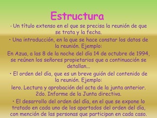 Estructura
• Un título extenso en el que se precisa la reunión de que
se trata y la fecha.
• Una introducción, en la que se hace constar los datos de
la reunión. Ejemplo:
En Azua, a las 8 de la noche del día 14 de octubre de 1994,
se reúnen los señores propietarios que a continuación se
detallan...
• El orden del día, que es un breve guión del contenido de
la reunión. Ejemplo:
lero. Lectura y aprobación del acta de la junta anterior.
2do. Informe de la Junta directiva.
• El desarrollo del orden del día, en el que se expone lo
tratado en cada uno de los apartados del orden del día,
con mención de las personas que participan en cada caso.
 