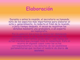 Elaboración
Durante o antes la reunión, el secretario va tomando
nota de los aspectos más importantes para elaborar el
acta y, generalmente, la redacta al final de la reunión,
o poco tiempo después. A veces se registran los
detalles mediante una grabadora, o un experto
en taquigrafía.
Por lo general, las actas no deben ser demasiado
extensas para lo cual deben concentrarse en las
cuestiones importantes (acuerdos) y casi nunca son
actas literales que recogen todo lo comentado. Esto sí
ocurre en algunos casos como las actas
correspondientes a los debates de las asambleas
parlamentarias que reciben el nombre de diario de
sesiones.
 