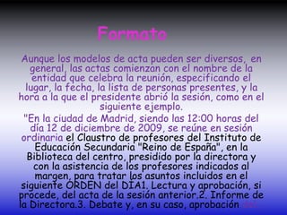 Formato
Aunque los modelos de acta pueden ser diversos, en
general, las actas comienzan con el nombre de la
entidad que celebra la reunión, especificando el
lugar, la fecha, la lista de personas presentes, y la
hora a la que el presidente abrió la sesión, como en el
siguiente ejemplo.
"En la ciudad de Madrid, siendo las 12:00 horas del
día 12 de diciembre de 2009, se reúne en sesión
ordinaria el Claustro de profesores del Instituto de
Educación Secundaria "Reino de España", en la
Biblioteca del centro, presidido por la directora y
con la asistencia de los profesores indicados al
margen, para tratar los asuntos incluidos en el
siguiente ORDEN del DÍA1. Lectura y aprobación, si
procede, del acta de la sesión anterior.2. Informe de
la Directora.3. Debate y, en su caso, aprobación del...
 