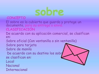sobreCONCEPTO
El sobre es la cubierta que guarda y protege un
documento, para su entrega o envió.
CLASIFICACIÓN
De acuerdo con su aplicación comercial, se clasifican
en:
Sobre oficial (Con ventanilla o sin ventanilla)
Sobre para tarjeta
Sobre de manila
De acuerdo con su destino los sobres
se clasifican en:
Local
Nacional
Internacional
 