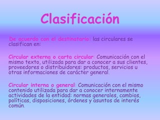 Clasificación
De acuerdo con el destinatario: las circulares se
clasifican en:
Circular externa o carta circular: Comunicación con el
mismo texto, utilizada para dar a conocer a sus clientes,
proveedores o distribuidores: productos, servicios u
otras informaciones de carácter general.
Circular interna o general: Comunicación con el mismo
contenido utilizada para dar a conocer internamente
actividades de la entidad: normas generales, cambios,
políticas, disposiciones, órdenes y asuntos de interés
común.
 