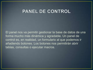El panel nos va permitir gestionar la base de datos de una
forma mucho más dinámica y agradable. Un panel de
control es, en realidad, un formulario al que podemos ir
añadiendo botones. Los botones nos permitirán abrir
tablas, consultas o ejecutar macros.
 