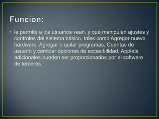 • le permite a los usuarios vean, y que manipulen ajustes y
  controles del sistema básico, tales como Agregar nuevo
  hardware, Agregar o quitar programas, Cuentas de
  usuario y cambiar opciones de accesibilidad. Applets
  adicionales pueden ser proporcionados por el software
  de terceros.
 