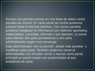 Access nos permite colocar en una base de datos varios
paneles de control. En cada panel de control podemos
colocar hasta 8 botones distintos. Con varios paneles
podemos desglosar la información por distintos apartados,
véase tablas, consultas, informes o por ejemplo, un panel
para clientes otro para proveedores y otro para
administración según nos convenga.
Este administrador nos va permitir añadir más paneles o
modificar cada panel. También podemos cerrar el
administrador con el botón cerrar o marcar como panel
principal un panel creado con posterioridad al que
acabamos de crear.
 