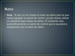 • Nota Si aún no ha creado la base de datos para la que
  desea agregar un panel de control, quizás desee utilizar
  un asistente para bases de datos. El asistente crea
  automáticamente un panel de control que le ayudará a
  desplazarse por la base de datos.
 