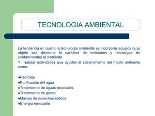 TECNOLOGIA AMBIENTAL

La tendencia en cuanto a tecnología ambiental es incorporar equipos cuyo
objeto sea disminuir la cantidad de emisiones y descargas de
contaminantes al ambiente.
Y realizar actividades que ayuden al sostenimiento del medio ambiente
como:
Reciclaje
Purificación

del agua
Tratamiento de aguas residuales
Tratamiento de gases
Manejo de desechos sólidos
Energía renovable

 