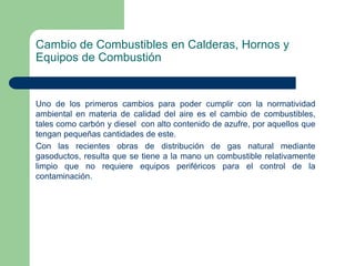 Cambio de Combustibles en Calderas, Hornos y
Equipos de Combustión

Uno de los primeros cambios para poder cumplir con la normatividad
ambiental en materia de calidad del aire es el cambio de combustibles,
tales como carbón y diesel con alto contenido de azufre, por aquellos que
tengan pequeñas cantidades de este.
Con las recientes obras de distribución de gas natural mediante
gasoductos, resulta que se tiene a la mano un combustible relativamente
limpio que no requiere equipos periféricos para el control de la
contaminación.

 