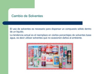 Cambio de Solventes

El uso de solventes es necesario para dispersar un compuesto sólido dentro
de un liquido.
La tendencia actual es el reemplazo en ciertos porcentajes de solventes base
agua, es decir utilizar solventes que no ocasionen daños al ambiente.

 