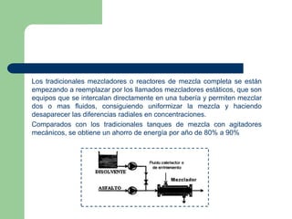 Los tradicionales mezcladores o reactores de mezcla completa se están
empezando a reemplazar por los llamados mezcladores estáticos, que son
equipos que se intercalan directamente en una tubería y permiten mezclar
dos o mas fluidos, consiguiendo uniformizar la mezcla y haciendo
desaparecer las diferencias radiales en concentraciones.
Comparados con los tradicionales tanques de mezcla con agitadores
mecánicos, se obtiene un ahorro de energía por año de 80% a 90%

 