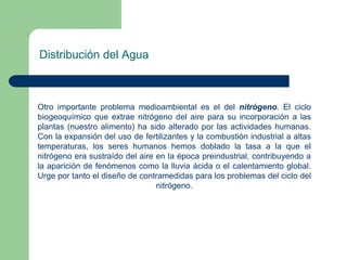 Distribución del Agua

Otro importante problema medioambiental es el del nitrógeno. El ciclo
biogeoquímico que extrae nitrógeno del aire para su incorporación a las
plantas (nuestro alimento) ha sido alterado por las actividades humanas.
Con la expansión del uso de fertilizantes y la combustión industrial a altas
temperaturas, los seres humanos hemos doblado la tasa a la que el
nitrógeno era sustraído del aire en la época preindustrial, contribuyendo a
la aparición de fenómenos como la lluvia ácida o el calentamiento global.
Urge por tanto el diseño de contramedidas para los problemas del ciclo del
nitrógeno.

 