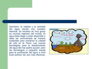 Asimismo, la calidad y la cantidad
del agua resulta una cuestión
esencial. Su escasez es muy grave
en muchas regiones del mundo. El
agua debe llegar a estar disponible y
debe ser suministrada de manera
sostenible para mantener la calidad
de vida en la Tierra. Las nuevas
tecnologías para la desalinización
del agua del mar podría ayudar, pero
las tecnologías a pequeña escala
para la purificación del agua a nivel
local podrían ser aun mas efectivas.

 