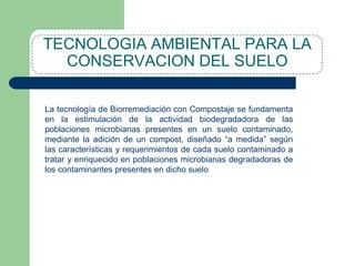 TECNOLOGIA AMBIENTAL PARA LA
CONSERVACION DEL SUELO
Biorremediación:
La tecnología de Biorremediación con Compostaje se fundamenta
en la estimulación de la actividad biodegradadora de las
poblaciones microbianas presentes en un suelo contaminado,
mediante la adición de un compost, diseñado “a medida” según
las características y requerimientos de cada suelo contaminado a
tratar y enriquecido en poblaciones microbianas degradadoras de
los contaminantes presentes en dicho suelo

 