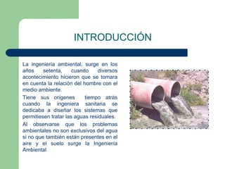 INTRODUCCIÓN
La ingeniería ambiental, surge en los
años
setenta,
cuando
diversos
acontecimiento hicieron que se tomara
en cuenta la relación del hombre con el
medio ambiente.
Tiene sus orígenes
tiempo atrás
cuando la ingeniera sanitaria se
dedicaba a diseñar los sistemas que
permitiesen tratar las aguas residuales.
Al observarse que los problemas
ambientales no son exclusivos del agua
si no que también están presentes en el
aire y el suelo surge la Ingeniería
Ambiental

 