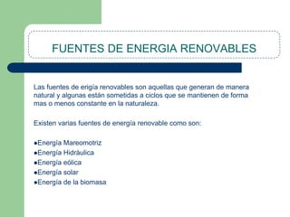 FUENTES DE ENERGIA RENOVABLES

Las fuentes de erigía renovables son aquellas que generan de manera
natural y algunas están sometidas a ciclos que se mantienen de forma
mas o menos constante en la naturaleza.
Existen varias fuentes de energía renovable como son:
Energía

Mareomotriz
Energía Hidráulica
Energía eólica
Energía solar
Energía de la biomasa

 