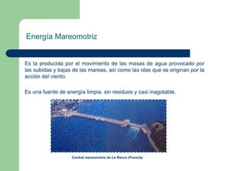 Energía Mareomotriz

Es la producida por el movimiento de las masas de agua provocado por
las subidas y bajas de las mareas, así como las olas que se originan por la
acción del viento.
Es una fuente de energía limpia, sin residuos y casi inagotable.

Central mareomotriz de La Rance (Francia)

 
