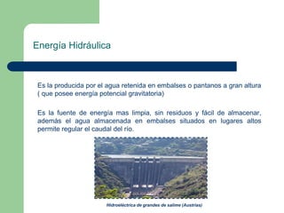 Energía Hidráulica

Es la producida por el agua retenida en embalses o pantanos a gran altura
( que posee energía potencial gravitatoria)
Es la fuente de energía mas limpia, sin residuos y fácil de almacenar,
además el agua almacenada en embalses situados en lugares altos
permite regular el caudal del río.

Hidroeléctrica de grandes de salime (Austrias)

 