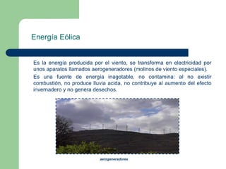 Energía Eólica

Es la energía producida por el viento, se transforma en electricidad por
unos aparatos llamados aerogeneradores (molinos de viento especiales).
Es una fuente de energía inagotable, no contamina: al no existir
combustión, no produce lluvia acida, no contribuye al aumento del efecto
invernadero y no genera desechos.

aerogeneradores

 