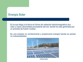 Energía Solar

Es la que llega a la tierra en forma de radiación electromagnética (luz,
calor y rayos ultravioleta) procedente del sol, donde ha sido generada por
un proceso de fusión nuclear.
Es una energía no contaminante y proporciona energía barata en países
no industrializados

Central Solar

 