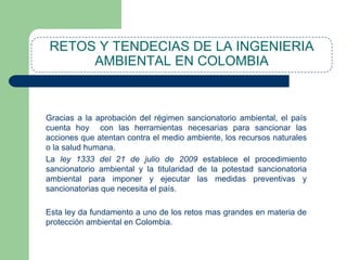 RETOS Y TENDECIAS DE LA INGENIERIA
AMBIENTAL EN COLOMBIA

Gracias a la aprobación del régimen sancionatorio ambiental, el país
cuenta hoy con las herramientas necesarias para sancionar las
acciones que atentan contra el medio ambiente, los recursos naturales
o la salud humana.
La ley 1333 del 21 de julio de 2009 establece el procedimiento
sancionatorio ambiental y la titularidad de la potestad sancionatoria
ambiental para imponer y ejecutar las medidas preventivas y
sancionatorias que necesita el país.

Esta ley da fundamento a uno de los retos mas grandes en materia de
protección ambiental en Colombia.

 