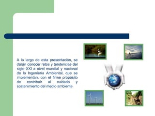 A lo largo de esta presentación, se
darán conocer retos y tendencias del
siglo XXI a nivel mundial y nacional
de la Ingeniería Ambiental, que se
implementan, con el firme propósito
de
contribuir
al
cuidado
y
sostenimiento del medio ambiente

 