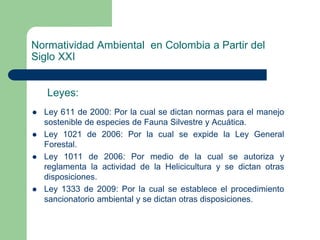 Normatividad Ambiental en Colombia a Partir del
Siglo XXI
Leyes:






Ley 611 de 2000: Por la cual se dictan normas para el manejo
sostenible de especies de Fauna Silvestre y Acuática.
Ley 1021 de 2006: Por la cual se expide la Ley General
Forestal.
Ley 1011 de 2006: Por medio de la cual se autoriza y
reglamenta la actividad de la Helicicultura y se dictan otras
disposiciones.
Ley 1333 de 2009: Por la cual se establece el procedimiento
sancionatorio ambiental y se dictan otras disposiciones.

 