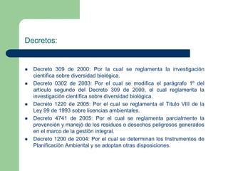 Decretos:









Decreto 309 de 2000: Por la cual se reglamenta la investigación
científica sobre diversidad biológica.
Decreto 0302 de 2003: Por el cual se modifica el parágrafo 1º del
artículo segundo del Decreto 309 de 2000, el cual reglamenta la
investigación científica sobre diversidad biológica.
Decreto 1220 de 2005: Por el cual se reglamenta el Titulo VIII de la
Ley 99 de 1993 sobre licencias ambientales.
Decreto 4741 de 2005: Por el cual se reglamenta parcialmente la
prevención y manejó de los residuos o desechos peligrosos generados
en el marco de la gestión integral.
Decreto 1200 de 2004: Por el cual se determinan los Instrumentos de
Planificación Ambiental y se adoptan otras disposiciones.

 