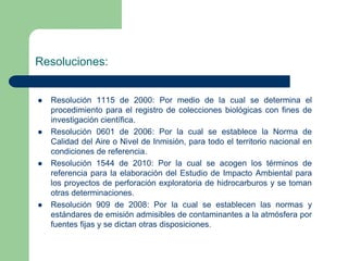 Resoluciones:









Resolución 1115 de 2000: Por medio de la cual se determina el
procedimiento para el registro de colecciones biológicas con fines de
investigación científica.
Resolución 0601 de 2006: Por la cual se establece la Norma de
Calidad del Aire o Nivel de Inmisión, para todo el territorio nacional en
condiciones de referencia.
Resolución 1544 de 2010: Por la cual se acogen los términos de
referencia para la elaboración del Estudio de Impacto Ambiental para
los proyectos de perforación exploratoria de hidrocarburos y se toman
otras determinaciones.
Resolución 909 de 2008: Por la cual se establecen las normas y
estándares de emisión admisibles de contaminantes a la atmósfera por
fuentes fijas y se dictan otras disposiciones.

 