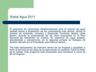 Retos Agua 2011

El programa de conexiones intradomiciliarias para el servicio de agua
potable estará a disposición de los colombianos más pobres, afirmó la
ministra de Ambiente, Vivienda y Desarrollo Territorial, Beatriz Uribe
Botero, durante la presentación de los retos propuestos en el Plan
Nacional de Desarrollo en materia de cobertura de agua potable,
alcantarillado y saneamiento, en la segunda jornada de Diálogos de
Gestión liderado por el Presidente Juan Manuel Santos.
"Se trata básicamente de intervenir dentro de los hogares y ayudarles a
tener el servicio en los sitios de la casa donde se necesita" indicó la titular
de la cartera. Este programa está proyectado para beneficiar a cerca de
90 mil hogares.

 