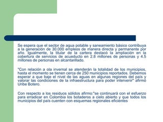 Se espera que el sector de agua potable y saneamiento básico contribuya
a la generación de 30.000 empleos de manera directa y permanente por
año. Igualmente, la titular de la cartera destacó la ampliación en la
cobertura de servicios de acueducto en 2.8 millones de personas y 4.5
millones de personas en alcantarillado.
"Con relación a ola invernal se atenderán la totalidad de los municipios,
hasta el momento se tienen cerca de 250 municipios reportados. Debemos
esperar a que baje el nivel de las aguas en algunas regiones del país y
valorar las condiciones de la infraestructura para poder intervenir" afirmó
Uribe Botero.
Con respecto a los residuos sólidos afirmo:"se continuará con el esfuerzo
para erradicar en Colombia los botaderos a cielo abierto y que todos los
municipios del país cuenten con esquemas regionales eficientes

 