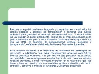 Propone una gestión ambiental integrada y compartida, en la cual todos los
actores sociales y sectores se comprometen a construir una cultural
ambiental para garantizar el desarrollo sostenible del país. "Y es ahí donde
las CAR juegan un papel fundamental, porque son el brazo de ejecución de la
política ambiental del país y todos sabemos los enormes retos que tenemos
con las CAR, en términos de gobernabilidad, eficacia, eficiencia y
transparencia", enfatizó el Ministro de Ambiente y Desarrollo Sostenible.
Esta iniciativa responde a la necesidad de replantear las estrategias de
prevención y adaptación para evitar consecuencias adversas ante futuros
eventos climáticos extremos. Y el gran reto de este propósito "es el cambio
de mentalidad, cómo adaptamos nuestra forma de ser, nuestros valores,
nuestras creencias, a unas conductas diferentes en la vida diaria que nos
lleven a tener en nuestro país una verdadera política sostenible y de medio
ambiente", concluyó el Ministro de Ambiente y Desarrollo Sostenible

 