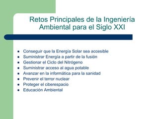 Retos Principales de la Ingeniería
Ambiental para el Siglo XXI










Conseguir que la Energía Solar sea accesible
Suministrar Energía a partir de la fusión
Gestionar el Ciclo del Nitrógeno
Suministrar acceso al agua potable
Avanzar en la informática para la sanidad
Prevenir el terror nuclear
Proteger el ciberespacio
Educación Ambiental

 
