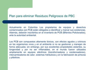 Plan para eliminar Residuos Peligrosos de PBC

Actualmente en Colombia Los propietarios de equipos y desechos
contaminados con PCB están obligados a identificar y marcar sus existencias.
Además, deberán inscribirlos en el inventario de PCB (Bifenilos Policlorados),
ante la autoridad ambiental.
Los PCB son compuestos altamente tóxicos, con efectos agudos y crónicos
en los organismos vivos y en el ambiente si no se gestionan y manejan de
forma adecuada; sin embargo, por sus excelentes propiedades aislantes, su
longevidad y por no ser inflamables, en el mundo fueron utilizados
ampliamente en equipos eléctricos (transformadores y condensadores),
intercambiadores de calor, sistemas hidráulicos y en la fabricación de pinturas
y plásticos.

 