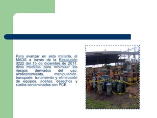 Para avanzar en esta materia, el
MADS a través de la Resolución
0222 del 15 de diciembre de 2011,
dicta medidas para minimizar los
riesgos
derivados
del
uso,
almacenamiento,
manipulación,
transporte, tratamiento y eliminación
de equipos, aceites, desechos y
suelos contaminados con PCB.

 