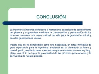 CONCLUSIÓN
La ingeniería ambiental contribuye a mantener la capacidad de sostenimiento
del planeta y a garantizar mediante la conservación y preservación de los
recursos naturales, una mejor calidad de vida para la generación actual y
para las generaciones futuras.

Puesto que se ha consolidado como una necesidad, un tarea inmediata de
gran importancia para la ingeniería ambiental es la planeación a futuro y
como lograrlo, mediante retos y tendencias que se establezcan a corto y largo
plazo, con el fin de lograr la prosperidad de las próximas generaciones y la
pervivencia de nuestro planeta.

 