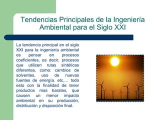 Tendencias Principales de la Ingeniería
Ambiental para el Siglo XXI
La tendencia principal en el siglo
XXI para la ingeniería ambiental
es
pensar
en
procesos
coeficientes, es decir, procesos
que utilicen rutas sintéticas
diferentes, como: cambios de
solventes, uso de nuevas
fuentes de energía. etc.… todo
esto con la finalidad de tener
productos mas baratos, que
causen un menor impacto
ambiental en su producción,
distribución y disposición final.

 