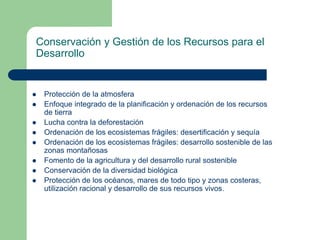Conservación y Gestión de los Recursos para el
Desarrollo











Protección de la atmosfera
Enfoque integrado de la planificación y ordenación de los recursos
de tierra
Lucha contra la deforestación
Ordenación de los ecosistemas frágiles: desertificación y sequía
Ordenación de los ecosistemas frágiles: desarrollo sostenible de las
zonas montañosas
Fomento de la agricultura y del desarrollo rural sostenible
Conservación de la diversidad biológica
Protección de los océanos, mares de todo tipo y zonas costeras,
utilización racional y desarrollo de sus recursos vivos.

 