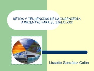 RETOS Y TENDENCIAS DE LA INGENIERÍA
AMBIENTAL PARA EL SIGLO XXI

Lissette González Colón

 
