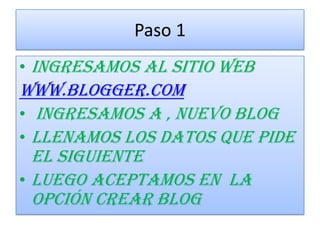 Paso 1
• Ingresamos al sitio web
www.Blogger.com
• ingresamos a , nuevo blog
• Llenamos los datos que pide
el siguiente
• Luego aceptamos en la
opción crear blog