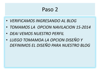 Paso 2
• VERIFICAMOS INGRESANDO AL BLOG
• TOMAMOS LA OPCION NAVILACION 1S-2014
• DEAI VEMOS NUESTRO PERFIL
• LUEGO TOMAMOA LA OPCION DISEÑO Y
DEFINIMOS EL DISEÑO PARA NUESTRO BLOG