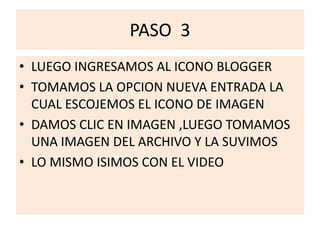 PASO 3
• LUEGO INGRESAMOS AL ICONO BLOGGER
• TOMAMOS LA OPCION NUEVA ENTRADA LA
CUAL ESCOJEMOS EL ICONO DE IMAGEN
• DAMOS CLIC EN IMAGEN ,LUEGO TOMAMOS
UNA IMAGEN DEL ARCHIVO Y LA SUVIMOS
• LO MISMO ISIMOS CON EL VIDEO