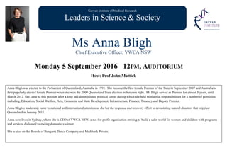 Garvan Institute of Medical Research
Leaders in Science & Society
Ms Anna Bligh
Chief Executive Officer, YWCA NSW
Monday 5 September 2016 12PM, AUDITORIUM
Host: Prof John Mattick
Anna Bligh was elected to the Parliament of Queensland, Australia in 1995. She became the first female Premier of the State in September 2007 and Australia’s
first popularly elected female Premier when she won the 2009 Queensland State election in her own right. Ms Bligh served as Premier for almost 5 years, until
March 2012. She came to this position after a long and distinguished political career during which she held ministerial responsibilities for a number of portfolios
including, Education, Social Welfare, Arts, Economic and State Development, Infrastructure, Finance, Treasury and Deputy Premier.
Anna Bligh’s leadership came to national and international attention as she led the response and recovery effort to devastating natural disasters that crippled
Queensland in January 2011.
Anna now lives in Sydney, where she is CEO of YWCA NSW, a not-for-profit organisation striving to build a safer world for women and children with programs
and services dedicated to ending domestic violence.
She is also on the Boards of Bangarra Dance Company and Medibank Private.
 