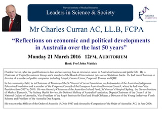 Garvan Institute of Medical Research
Leaders in Science & Society
Mr Charles Curran AC, LL.B, FCPA
“Reflections on economic and political developments
in Australia over the last 50 years”
Monday 21 March 2016 12PM, AUDITORIUM
Host: Prof John Mattick
Charles Curran, who has qualifications in law and accounting, has an extensive career in Australian business and public life. He is
Chairman of Capital Investment Group and a member of the Board of International Advisors of Goldman Sachs. He had been Chairman or
director of a number of public companies including Ampol, Greater Union, Perpetual, Pioneer and QBE.
In the community field, he is Chairman of Trustees of the St Vincent’s Curran Foundation, an Ambassador of the Australian Indigenous
Education Foundation and a member of the Corporate Council of the European Australian Business Council, where he had been Vice
President from 2007 to 2010. He was formerly Chairman of the Australian Ireland Fund, St Vincent’s Hospital Sydney, the Garvan Institute
of Medical Research, The Sydney Health Service, the National Gallery of Australia Foundation, Deputy Chairman of the Council of the
National Gallery of Australia, Vice President of the Royal Institute for Deaf and Blind Children, a Director of the Young Endeavour Youth
Scheme and President of the Australia Day Regatta.
He was awarded Officer of the Order of Australia (AO) in 1987 and elevated to Companion of the Order of Australia (AC) in June 2006.
 