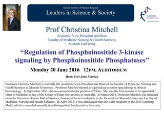 Garvan Institute of Medical Research
Leaders in Science & Society
Prof Christina Mitchell
Academic Vice-President and Dean
Faculty of Medicine Nursing & Health Sciences
Monash University
“Regulation of Phosphoinositide 3-kinase
signaling by Phosphoinositide Phosphatases”
Monday 20 June 2016 12PM, AUDITORIUM
Host: Prof John Mattick
Professor Christina Mitchell is currently the Academic Vice-President and Dean of the Faculty of Medicine, Nursing and
Health Sciences at Monash University. Professor Mitchell trained as a physician scientist specialising in clinical
haematology. In September 2011, she was promoted to the position of Dean. She was the first woman to be appointed
Dean of Medicine in any of the Group of Eight Universities in Australia. In March 2015, Professor Mitchell was inducted
on to the Victorian Honour Roll of Women, honoured for her leadership as the Dean of the Monash University Faculty of
Medicine, Nursing and Health Sciences. In April 2015, it was announced that she is the recipient of the 2015 Lemberg
Medal which is awarded annually to a distinguished biochemist in Australia.
 