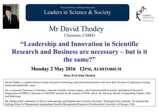 Garvan Institute of Medical Research
Leaders in Science & Society
Mr David Thodey
Chairman, CSIRO
“Leadership and Innovation in Scientific
Research and Business are necessary – but is it
the same?”
Monday 2 May 2016 12PM, AUDITORIUM
Host: Prof John Mattick
David Thodey is a global business leader focused on technology and telecommunications with more than 30 years of experience creating
brand and shareholder value.
He is currently Chairman of Australia’s national scientific research agency, the Commonwealth Scientific and Industrial Research
Organisation (CSIRO), Chairman of JobsNSW focused on job creation in NSW, and on the Advisory Boards of SquarePeg Capital, UHG
and McKinsey.
Mr Thodey holds a Bachelor of Arts in Anthropology and English from Victoria University, Wellington New Zealand. He attended the
Kellogg School of Management postgraduate General Management Program at Northwestern University in Chicago, USA.
 